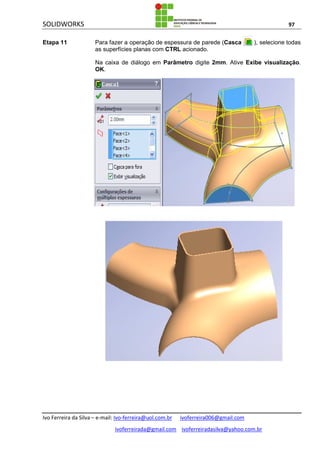 SOLIDWORKS 97
Ivo Ferreira da Silva – e-mail: Ivo-ferreira@uol.com.br ivoferreira006@gmail.com
ivoferreirada@gmail.com ivoferreiradasilva@yahoo.com.br
Etapa 11 Para fazer a operação de espessura de parede (Casca ), selecione todas
as superfícies planas com CTRL acionado.
Na caixa de diálogo em Parâmetro digite 2mm. Ative Exibe visualização.
OK.
 