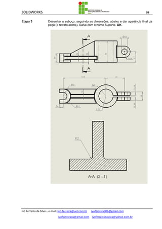 SOLIDWORKS 99
Ivo Ferreira da Silva – e-mail: Ivo-ferreira@uol.com.br ivoferreira006@gmail.com
ivoferreirada@gmail.com ivoferreiradasilva@yahoo.com.br
Etapa 3 Desenhar o esboço, seguindo as dimensões, abaixo e dar aparência final da
peça (o retrato acima). Salve com o nome Suporte. OK.
 