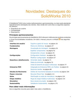 Novidades: Destaques do
SolidWorks 2010
O SolidWorks® 2010 inclui muitos melhoramentos e aprimoramentos, na maior parte atendendo
especificamente solicitações dos clientes. Esta versão tem como foco os seguintes aspectos
do software:
• Experiência do usuário
• Confiabilidade
• Desempenho
Principais aprimoramentos
Os principais aprimoramentos do SolidWorks 2010 oferecem melhorias dos produtos existentes
e novas funcionalidades inovadoras. Em todo o manual, procure o símbolo nas seguintes
áreas:
Suporte a gesto do mouse na página 18Interface do usuário
Planos de referência na página 27Fundamentos
Visualização de montagem na página 36Montagens
Espelhar componentes na página 42
Componentes virtuais na página 45
Configuration Publisher na página 56Configurações
Modificar configurações na página 57
Dimensão rápida na página 71Desenhos e detalhamento
Paleta de dimensão na página 72
Vistas de desenho de peças multicorpos na página 77
Integração do Enterprise PDM e do Toolbox na página 91Enterprise PDM
Gerenciar tarefas na página 88
Análise de movimento baseada em eventos na página 104Estudos de Movimento
Recursos Mover face na página 111Peças e recursos
Planificação no estilo de manufatura na página 124Rotas
Peças de chapa metálica multicorpos na página 131Chapa metálica
Novo estudo de projeto na página 154Simulation
SolidWorks Sustainability na página 175Sustainability
Para obter mais informações
Use os seguintes recursos para saber mais sobre o SolidWorks:
x
 