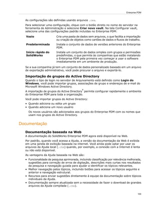 As configurações são definidas usando arquivos .cex.
Para selecionar uma configuração, clique com o botão direito no nome do servidor na
ferramenta de Administração e selecione Criar novo vault. Na tela Configurar vault,
selecione uma das configurações padrão incluídas no Enterprise PDM:
Cria uma pasta de dados sem arquivos, o que facilita a importação
ou criação de objetos como cartões de dados e fluxos de trabalho.
Vazio
Instala o conjunto de dados de versões anteriores do Enterprise
PDM.
Predeterminada
Instala um conjunto de dados simples com grupos e permissões
predefinidas, o que permite às companhias que estão instalando
Início rápido do
SolidWorks
o Enterprise PDM pela primeira vez começar a usar o software
imediatamente em um ambiente de produção.
Se a sua companhia já tem um conjunto de dados personalizado baseado em um arquivo
de exportação administrativo, você pode procurar o arquivo e exportá-lo.
Importação de grupos do Active Directory
Quando o tipo de login no servidor de Arquivamento está definido como Login do
Windows, você pode importar grupos, associações de grupo e endereços de e-mail do
Microsoft Windows Active Directory.
A importação de grupos do Active Directory
®
permite configurar rapidamente o ambiente
do Enterprise PDM para toda a organização.
Você pode importar grupos do Active Directory:
• Quando adiciona ou edita um grupo
• Quando adiciona um novo usuário
Os novos usuários são adicionados aos grupos do Enterprise PDM com os nomes que
usam nos grupos do Active Directory.
Documentação
Documentação baseada na Web
A documentação do SolidWorks Enterprise PDM agora está disponível na Web.
Por padrão, quando você acessa a Ajuda, a versão da documentação da Web é exibida
em uma janela de exibição baseada na internet. Você ainda pode optar por usar os
arquivos da Ajuda local (.chm) quando, por exemplo, a conexão com a Internet é lenta
ou não está disponível.
As vantagens da Ajuda baseada na Web são:
• Funcionalidade de pesquisa aprimorada, incluindo classificação por relevância melhorada,
sugestões para correção de erros de digitação, descrições mais curtas nos resultados
da pesquisa e navegação guiada para ajudar a identificar os tópicos relevantes.
• Melhor navegação pelos tópicos, incluindo botões para acessar os tópicos seguinte e
anterior e navegação estrutural.
• Recursos para enviar sugestões diretamente à equipe da documentação sobre tópicos
individuais da Ajuda.
• Documentação sempre atualizada sem a necessidade de fazer o download de grandes
arquivos da Ajuda compilada (.chm).
100
Enterprise PDM
 