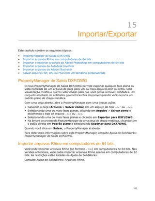 15
Importar/Exportar
Este capítulo contém os seguintes tópicos:
• PropertyManager de Saída DXF/DWG
• Importar arquivos Rhino em computadores de 64 bits
• Importar e exportar arquivos do Adobe Photoshop em computadores de 64 bits
• Importar arquivos do Autodesk Inventor
• Importar arquivos do Adobe Illustrator
• Salvar arquivos TIF, JPG ou PSD com um tamanho personalizado
PropertyManager de Saída DXF/DWG
O novo PropertyManager de Saída DXF/DWG permite exportar qualquer face plana ou
vista nomeada de um arquivo de peça para um ou mais arquivos DXF ou DWG. Uma
visualização mostra o que foi selecionado para que você possa remover entidades. Um
conjunto ampliado de entidades geométricas fica disponível quando você exporta um
padrão plano de chapa metálica.
Com uma peça aberta, abra o PropertyManager com uma dessas ações:
• Salvando a peça (Arquivo > Salvar como) em um arquivo do tipo .dxf ou .dwg.
• Selecionando uma ou mais faces planas, clicando em Arquivo > Salvar como e
escolhendo o tipo de arquivo .dxf ou .dwg.
• Selecionando uma ou mais faces planas e clicando em Exportar para DXF/DWG.
• Na árvore de projeto do FeatureManager de uma peça de chapa metálica, clicando com
o botão direito em Padrão plano e selecionando Exportar para DXF/DWG.
Quando você clica em Salvar, o PropertyManager é aberto.
Para obter mais informações sobre este PropertyManager, consulte Ajuda do SolidWorks:
PropertyManager de Saída DXF/DWG.
Importar arquivos Rhino em computadores de 64 bits
Você pode importar arquivos Rhino (no formato .3dm) em computadores de 64 bits. Nas
versões anteriores, você podia importar arquivos Rhino apenas em computadores de 32
bits. As restrições estão listadas na Ajuda do SolidWorks.
Consulte Ajuda do SolidWorks: Arquivos Rhino.
102
 