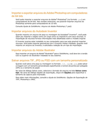 Importar e exportar arquivos do Adobe Photoshop em computadores
de 64 bits
Você pode importar e exportar arquivos do Adobe®
Photoshop®
(no formato .psd) em
computadores de 64 bits. Nas versões anteriores, era possível importar arquivos do
Photoshop somente para computadores de 32 bits.
Consulte Ajuda do SolidWorks: Arquivo do Adobe Photoshop (*.psd).
Importar arquivos do Autodesk Inventor
Quando importa um arquivo de peça ou montagem do Autodesk®
Inventor®
, você pode
optar por importar o objeto como um corpo único ou importá-lo com seus recursos. A
importação de recursos fornece informações mais detalhadas sobre o modelo original.
O Inventor precisa estar instalado no seu computador para que seja possível importar
recursos. Você pode importar geometrias com o Inventor Viewer instalado. Quando você
importa um arquivo do Inventor, é solicitada a seleção de um tipo de importação.
Importar arquivos do Adobe Illustrator
Para importar um arquivo do Adobe®
Illustrator®
para o SolidWorks, você deve ter a versão
CS3 ou superior do Illustrator instalada no seu sistema.
Salvar arquivos TIF, JPG ou PSD com um tamanho personalizado
Quando você salva uma peça ou montagem no formato .tif, .jpg ou .psd, pode salvar
a imagem com um tamanho personalizado especificando o número de pontos por polegada
(DPI) ou o tamanho do papel.
Na caixa de diálogo Salvar como, selecione o formato de arquivo na lista Salvar como
tipo. Na caixa de diálogo Opções de exportação, clique em Opções para especificar o
tamanho da captura para impressão.
Para obter mais informações, consulte a Ajuda do SolidWorks: Opções de Exportação de
TIFF, Photoshop e JPEG.
103
Importar/Exportar
 
