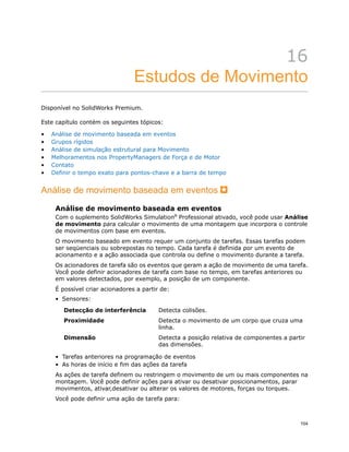 16
Estudos de Movimento
Disponível no SolidWorks Premium.
Este capítulo contém os seguintes tópicos:
• Análise de movimento baseada em eventos
• Grupos rígidos
• Análise de simulação estrutural para Movimento
• Melhoramentos nos PropertyManagers de Força e de Motor
• Contato
• Definir o tempo exato para pontos-chave e a barra de tempo
Análise de movimento baseada em eventos
Análise de movimento baseada em eventos
Com o suplemento SolidWorks Simulation®
Professional ativado, você pode usar Análise
de movimento para calcular o movimento de uma montagem que incorpora o controle
de movimentos com base em eventos.
O movimento baseado em evento requer um conjunto de tarefas. Essas tarefas podem
ser seqüenciais ou sobrepostas no tempo. Cada tarefa é definida por um evento de
acionamento e a ação associada que controla ou define o movimento durante a tarefa.
Os acionadores de tarefa são os eventos que geram a ação de movimento de uma tarefa.
Você pode definir acionadores de tarefa com base no tempo, em tarefas anteriores ou
em valores detectados, por exemplo, a posição de um componente.
É possível criar acionadores a partir de:
• Sensores:
Detecta colisões.Detecção de interferência
Detecta o movimento de um corpo que cruza uma
linha.
Proximidade
Detecta a posição relativa de componentes a partir
das dimensões.
Dimensão
• Tarefas anteriores na programação de eventos
• As horas de início e fim das ações da tarefa
As ações de tarefa definem ou restringem o movimento de um ou mais componentes na
montagem. Você pode definir ações para ativar ou desativar posicionamentos, parar
movimentos, ativar,desativar ou alterar os valores de motores, forças ou torques.
Você pode definir uma ação de tarefa para:
104
 