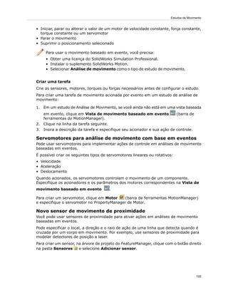 • Iniciar, parar ou alterar o valor de um motor de velocidade constante, força constante,
torque constante ou um servomotor
• Parar o movimento
• Suprimir o posicionamento selecionado
Para usar o movimento baseado em evento, você precisa:
• Obter uma licença do SolidWorks Simulation Professional.
• Instalar o suplemento SolidWorks Motion.
• Selecionar Análise de movimento como o tipo de estudo de movimento.
Criar uma tarefa
Crie os sensores, motores, torques ou forças necessários antes de configurar o estudo.
Para criar uma tarefa de movimento acionada por evento em um estudo de análise de
movimento:
1. Em um estudo de Análise de Movimento, se você ainda não está em uma vista baseada
em evento, clique em Vista de movimento baseado em evento (barra de
ferramentas do MotionManager).
2. Clique na linha da tarefa seguinte.
3. Insira a descrição da tarefa e especifique seu acionador e sua ação de controle.
Servomotores para análise de movimento com base em eventos
Pode usar servomotores para implementar ações de controle em análises de movimento
baseadas em eventos.
É possível criar os seguintes tipos de servomotores lineares ou rotativos:
• Velocidade
• Aceleração
• Deslocamento
Quando acionados, os servomotores controlam o movimento de um componente.
Especifique os acionadores e os parâmetros dos motores correspondentes na Vista de
movimento baseado em evento .
Para criar um servomotor, clique em Motor (barra de ferramentas MotionManager)
e especifique o servomotor no PropertyManager de Motor.
Novo sensor de movimento de proximidade
Você pode usar sensores de proximidade para ativar ações em análises de movimento
baseadas em eventos.
Pode especificar o local, a direção e o raio de ação de uma linha que detecta quando é
cruzada por um corpo em movimento. Por exemplo, use sensores de proximidade para
modelar detectores de posição a laser.
Para criar um sensor, na árvore de projeto do FeatureManager, clique com o botão direito
na pasta Sensores e selecione Adicionar sensor.
105
Estudos de Movimento
 