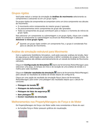 Grupos rígidos
Você pode reduzir o tempo da simulação da Análise de movimento selecionando os
componentes e colocando-os em um grupo rígido.
Os grupos rígidos de componentes se comportam como um único componente nos cálculos
de movimento:
• O movimento entre componentes do mesmo grupo é ignorado.
• Os posicionamentos entre componentes do grupo são ignorados.
• Todos os componentes do grupo contribuem para a massa e o momento de inércia do
grupo rígido.
Para adicionar um componente ou submontagem a um grupo rígido, clique com o botão
direito no componente ou submontagem na árvore do MotionManager e selecione
Adicionar a novo grupo rígido.
Quando um grupo rígido contém um componente fixo, o grupo é considerado fixo
para os cálculos de movimento.
Análise de simulação estrutural para Movimento
Com o suplemento SolidWorks Simulation, você pode executar análises de tensão, fator
de segurança ou deformação de componentes e definir condições de cargas e limites. As
cargas necessárias são obtidas automaticamente de um estudo de Análise de Movimento
calculado.
Clique em Configuração do Simulation (barra de ferramentas MotionManager) para
selecionar uma peça, os tempos de início e de duração de uma análise de tensão e a
malha para cada resultado.
Clique em Calcular resultados da simulação (barra de ferramentas MotionManager)
para calcular os resultados da análise de tensão depois de configurá-la.
Clique em uma opção de resultado da simulação flyout (barra de ferramentas
MotionManager) para exibir uma plotagem dos resultados depois que o cálculo for
concluído:
• Plotagem de tensão
• Plotagem de deformação
• Plotagem de fator de segurança
• Sem plotagem
• Excluir resultados da simulação
Melhoramentos nos PropertyManagers de Força e de Motor
Os PropertyManagers de Força e de Motor estão mais consistentes e fáceis de usar:
• As funções Força e Motor possuem gráficos de visualização.
106
Estudos de Movimento
 