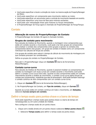 • Você pode especificar o local e a direção do motor na mesma seção do PropertyManager
de Motor.
• Você pode especificar um componente para movimento relativo ao motor.
• Você pode especificar um servomotor para o controle de movimento baseado em evento.
• Você pode especificar uma troca de fase para motores oscilantes.
• Você pode usar interpolação linear para motores ou forças interpoladas.
• O PropertyManager de Força agora é chamado de PropertyManager de Força/Torque.
Contato
Alteração de nome do PropertyManager de Contato
O PropertyManager de Contato 3D agora é chamado Contato.
Grupos de contato para movimento
Para estudos de Análise de Movimento, quando a montagem inclui componentes que
estão em contato durante o movimento, você pode criar dois grupos de componentes
para analisar o contato dos componentes entre grupos e ignorar os contatos dos
componentes dentro dos grupos. Um grupo de contato é tratado como um componente
individual nos cálculos de forças de contato.
Crie grupos de contato para reduzir o tempo do cálculo do movimento de montagens em
que contatos precisam ser considerados.
Defina os grupos de contato no PropertyManager de Contato.
Para abrir o PropertyManager clique em Contato (barra de ferramentas
MotionManager).
Contato curva-curva
Para estudos de Análise de Movimento, quando é possível modelar os componentes em
contato na montagem com duas curvas em contato durante o movimento você pode
definir o contato curva-curva entre eles. Quando os dois componentes estão em contato
intermitente durante a análise do movimento, o contato curva-curva aplica forças de
contato aos componentes, impedindo que eles se atravessem. Você pode também restringir
o contato contínuo de dois componentes com um contato curva-curva.
1. Clique em Contato (barra de ferramentas MotionManager).
2. No PropertyManager de Contato, em Tipo de contato, clique em Curvas .
Quando as curvas estão em contato contínuo em todo o movimento, em Seleções,
selecione Curvas sempre em contato.
Definir o tempo exato para pontos-chave e a barra de tempo
Você pode especificar o tempo exato para pontos-chave e a barra de tempo em
nanossegundos ou em outra unidade de medida.
Para configurar o tempo exato de um ponto-chave:
1. Clique com o botão direito em um ponto-chave e selecione Editar ponto-chave .
• Selecione Tempo exato para definir o tempo exato do ponto-chave.
107
Estudos de Movimento
 