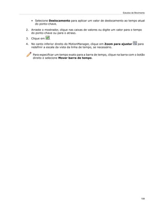 • Selecione Deslocamento para aplicar um valor de deslocamento ao tempo atual
do ponto-chave.
2. Arraste o mostrador, clique nas caixas de valores ou digite um valor para o tempo
do ponto-chave ou para o atraso.
3. Clique em .
4. No canto inferior direito do MotionManager, clique em Zoom para ajustar para
redefinir a escala da vista da linha de tempo, se necessário.
Para especificar um tempo exato para a barra de tempo, clique na barra com o botão
direito e selecione Mover barra de tempo.
108
Estudos de Movimento
 