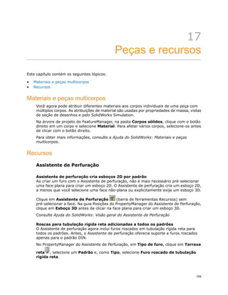 17
Peças e recursos
Este capítulo contém os seguintes tópicos:
• Materiais e peças multicorpos
• Recursos
Materiais e peças multicorpos
Você agora pode atribuir diferentes materiais aos corpos individuais de uma peça com
múltiplos corpos. As atribuições de material são usadas por propriedades de massa, vistas
de seção de desenhos e pelo SolidWorks Simulation.
Na árvore de projeto do FeatureManager, na pasta Corpos sólidos, clique com o botão
direito em um corpo e selecione Material. Para afetar vários corpos, selecione-os antes
de clicar com o botão direito.
Para obter mais informações, consulte a Ajuda do SolidWorks: Materiais e peças
multicorpos.
Recursos
Assistente de Perfuração
Assistente de perfuração cria esboços 2D por padrão
Ao criar um furo com o Assistente de perfuração, não é mais necessário pré-selecionar
uma face plana para criar um esboço 2D. O Assistente de perfuração cria um esboço 2D,
a menos que você selecione uma face não-plana ou explicitamente exija um esboço 3D.
Clique em Assistente de Perfuração (barra de ferramentas Recursos) sem
pré-selecionar a face. Na guia Posições do PropertyManager do Assistente de Perfuração,
clique em Esboço 3D antes de clicar na face plana para criar um esboço 3D.
Consulte Ajuda do SolidWorks: Visão geral do Assistente de Perfuração
Roscas para tubulação rígida reta adicionadas a todos os padrões
O Assistente de perfuração agora inclui furos roscados em tubulação rígida reta para
todos os padrões. Antes, o Assistente de perfuração oferecia suporte a furos roscados
apenas para o padrão DIN.
No PropertyManager do Assistente de Perfuração, em Tipo de furo, clique em Tarraxa
reta , selecione um Padrão e, como Tipo, selecione Furo roscado de tubulação
rígida reta.
109
 