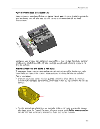Aprimoramentos do Instant3D
Nas montagens, quando você clica em Mover com tríade no menu de atalho, agora são
abertas réguas com a tríade para permitir mover os componentes até um local
determinado.
Você pode usar a tríade para editar um recurso Mover face (do tipo Transladar ou Girar)
criado com a tríade Instant3D. A tríade é exibida quando você seleciona o recurso na
área de gráficos.
Melhoramentos em beira e ranhura
O recurso de beira e ranhura agora abrange mais geometrias, além de oferecer mais
capacidade nos casos onde existem faces pequenas em torno da linha de partição.
Agora, você pode:
• Criar um recurso de beira e ranhura quando a interface entre a beira e a ranhura
contém múltiplas faces, por exemplo, um buraco de rato ou espaçamento na linha de
partição.
• Permitir geometrias adjacentes, por exemplo, onde as nervuras se unem às paredes
laterais da peça. No PropertyManager, selecione a nova opção Saltar espaçamentos
para permitir que as nervuras se unam às faces com beira e ranhura.
110
Peças e recursos
 