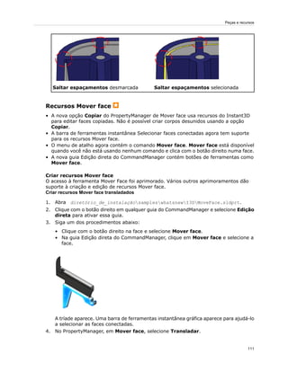 Saltar espaçamentos selecionadaSaltar espaçamentos desmarcada
Recursos Mover face
• A nova opção Copiar do PropertyManager de Mover face usa recursos do Instant3D
para editar faces copiadas. Não é possível criar corpos desunidos usando a opção
Copiar.
• A barra de ferramentas instantânea Selecionar faces conectadas agora tem suporte
para os recursos Mover face.
• O menu de atalho agora contém o comando Mover face. Mover face está disponível
quando você não está usando nenhum comando e clica com o botão direito numa face.
• A nova guia Edição direta do CommandManager contém botões de ferramentas como
Mover face.
Criar recursos Mover face
O acesso à ferramenta Mover Face foi aprimorado. Vários outros aprimoramentos dão
suporte à criação e edição de recursos Mover face.
Criar recursos Mover face transladados
1. Abra diretório_de_instalaçãosampleswhatsnewI3DMoveFace.sldprt.
2. Clique com o botão direito em qualquer guia do CommandManager e selecione Edição
direta para ativar essa guia.
3. Siga um dos procedimentos abaixo:
• Clique com o botão direito na face e selecione Mover face.
• Na guia Edição direta do CommandManager, clique em Mover face e selecione a
face.
A tríade aparece. Uma barra de ferramentas instantânea gráfica aparece para ajudá-lo
a selecionar as faces conectadas.
4. No PropertyManager, em Mover face, selecione Transladar.
111
Peças e recursos
 