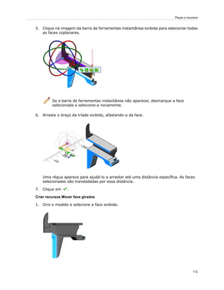 5. Clique na imagem da barra de ferramentas instantânea exibida para selecionar todas
as faces coplanares.
Se a barra de ferramentas instantânea não aparecer, desmarque a face
selecionada e selecione-a novamente.
6. Arraste o braço da tríade exibido, afastando-a da face.
Uma régua aparece para ajudá-lo a arrastar até uma distância específica. As faces
selecionadas são transladadas por essa distância.
7. Clique em .
Criar recursos Mover face girados
1. Gire o modelo e selecione a face exibida.
112
Peças e recursos
 