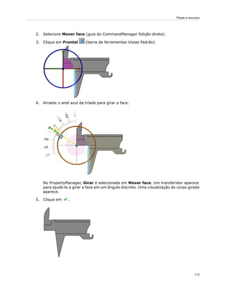 2. Selecione Mover face (guia do CommandManager Edição direta).
3. Clique em Frontal (barra de ferramentas Vistas Padrão).
4. Arraste o anel azul da tríade para girar a face.
No PropertyManager, Girar é selecionada em Mover face. Um transferidor aparece
para ajudá-lo a girar a face em um ângulo discreto. Uma visualização do corpo girado
aparece.
5. Clique em .
113
Peças e recursos
 