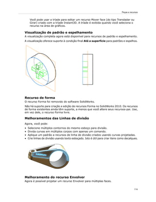 Você pode usar a tríade para editar um recurso Mover face (do tipo Transladar ou
Girar) criado com a tríade Instant3D. A tríade é exibida quando você seleciona o
recurso na área de gráficos.
Visualização de padrão e espelhamento
A visualização completa agora está disponível para recursos de padrão e espelhamento.
A visualização oferece suporte à condição final Até a superfície para padrões e espelhos.
Recurso de forma
O recurso Forma foi removido do software SolidWorks.
Não há suporte para criação e edição de recursos Forma no SolidWorks 2010. Os recursos
de forma existentes ainda têm suporte, a menos que você altere seus recursos-pai. Use,
em vez dele, o recurso Forma livre.
Melhoramentos das Linhas de divisão
Agora, você pode:
• Selecione múltiplos contornos do mesmo esboço para divisão.
• Divida curvas em múltiplos corpos com apenas um comando.
• Aplique um padrão a recursos de linha de divisão criados usando curvas projetadas.
• Crie linhas de divisão usando texto esboçado. Isto é útil para criar itens como decalques.
Melhoramento do recurso Envolver
Agora é possível projetar um recurso Envolver para múltiplas faces.
114
Peças e recursos
 
