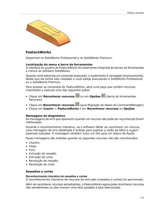 FeatureWorks
Disponível no SolidWorks Professional e no SolidWorks Premium.
Localização do menu e barra de ferramentas
A interface do usuário do FeatureWorks foi totalmente integrada às barras de ferramentas
e menus do software SolidWorks.
Quando você seleciona um comando associado, o suplemento é carregado dinamicamente,
desde que ele tenha sido instalado e você esteja executando o SolidWorks Professional
ou o SolidWorks Premium.
Para acessar os comandos do FeatureWorks, abra uma peça que contém recursos
importados e execute uma das seguintes ações:
• Clique em Reconhecer recursos ou em Opções (barra de ferramentas
Recursos)
• Clique em Reconhecer recursos (guia Migração de dados do CommandManager)
• Clique em Inserir > FeatureWorks e em Reconhecer recursos ou Opções.
Mensagens de diagnóstico
As mensagens de erro que aparecem quando um recurso não pode ser reconhecido foram
melhoradas.
Durante o reconhecimento interativo, se o software falhar ao reconhecer um recurso,
uma mensagem de erro detalhada é exibida para explicar a razão da falha e sugerir
possíveis soluções. A mensagem também inclui um link para um tópico da Ajuda.
Essas mensagens são exibidas quando os seguintes recursos não são reconhecidos:
• Chanfro
• Filete
• Furo
• Extrusão de ressalto
• Extrusão de corte
• Revolução de ressalto
• Revolução de corte
Ressaltos e cortes
Reconhecimento interativo de ressaltos e cortes
O reconhecimento interativo de recursos de extrusão (ressaltos e cortes) foi aprimorado.
Além de reconhecer recursos semelhantes, o FeatureWorks agora pode reconhecer recursos
não semelhantes se eles tiverem uma face paralela à face selecionada.
115
Peças e recursos
 