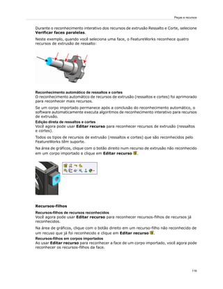 Durante o reconhecimento interativo dos recursos de extrusão Ressalto e Corte, selecione
Verificar faces paralelas.
Neste exemplo, quando você seleciona uma face, o FeatureWorks reconhece quatro
recursos de extrusão de ressalto:
Reconhecimento automático de ressaltos e cortes
O reconhecimento automático de recursos de extrusão (ressaltos e cortes) foi aprimorado
para reconhecer mais recursos.
Se um corpo importado permanece após a conclusão do reconhecimento automático, o
software automaticamente executa algoritmos de reconhecimento interativo para recursos
de extrusão.
Edição direta de ressaltos e cortes
Você agora pode usar Editar recurso para reconhecer recursos de extrusão (ressaltos
e cortes).
Todos os tipos de recursos de extrusão (ressaltos e cortes) que são reconhecidos pelo
FeatureWorks têm suporte.
Na área de gráficos, clique com o botão direito num recurso de extrusão não reconhecido
em um corpo importado e clique em Editar recurso .
Recursos-filhos
Recursos-filhos de recursos reconhecidos
Você agora pode usar Editar recurso para reconhecer recursos-filhos de recursos já
reconhecidos.
Na área de gráficos, clique com o botão direito em um recurso-filho não reconhecido de
um recuso que já foi reconhecido e clique em Editar recurso .
Recursos-filhos em corpos importados
Ao usar Editar recurso para reconhecer a face de um corpo importado, você agora pode
reconhecer os recursos-filhos da face.
116
Peças e recursos
 