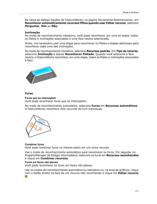 Na caixa de diálogo Opções do FeatureWorks, na página Ferramenta Redimensionar, em
Reconhecer automaticamente recursos-filhos quando usar Editar recurso, selecione
Perguntar, Sim ou Não.
Inclinação
No modo de reconhecimento interativo, você pode reconhecer, em uma só etapa, todos
os filetes e inclinações associadas a uma face neutra selecionada.
Antes, era necessário usar uma etapa para reconhecer os filetes e etapas adicionais para
reconhecer cada uma das inclinações.
No modo de reconhecimento interativo, selecione Recursos padrão. Em Tipo de recurso,
selecione Inclinação e depois Reconhecer filetado. Quando você seleciona a face
neutra, o FeatureWorks reconhece, em uma etapa, todos os filetes e inclinações associados
à face.
Furos
Furos que se interceptam
Você pode reconhecer furos que se interceptam.
No modo de reconhecimento automático, selecione Furos em Recursos automáticos.
O FeatureWorks reconhece dois recursos de furo individuais.
Combinar furos
Você pode combinar furos no mesmo plano em um único recurso.
Use o modo de reconhecimento automático para reconhecer os furos. Em seguida, no
PropertyManager de Estágio intermediário, selecione os furos em Recursos reconhecidos
e clique em Combinar recursos.
Furos em faces não planas
Você pode reconhecer os furos em faces não planas.
Use os modos de reconhecimento automático ou interativo ou, na área de gráficos, clique
com o botão direito na face de um recurso não reconhecido e clique em Editar recurso
.
117
Peças e recursos
 