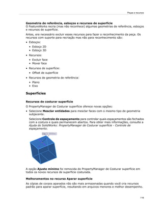 Geometria de referência, esboços e recursos de superfície
O FeatureWorks recria (mas não reconhece) algumas geometrias de referência, esboços
e recursos de superfície.
Antes, era necessário excluir esses recursos para fazer o reconhecimento da peça. Os
recursos com suporte para recriação mas não para reconhecimento são:
• Esboços:
• Esboço 2D
• Esboço 3D
• Recursos:
• Excluir face
• Mover face
• Recursos de superfície:
• Offset de superfície
• Recursos de geometria de referência:
• Plano
• Eixo
Superfícies
Recursos de costurar superfície
O PropertyManager de Costurar superfície oferece novas opções:
• Selecione Mesclar entidades para mesclar faces com o mesmo tipo de geometria
subjacente.
Selecione Controle de espaçamento para controlar quais espaçamentos são fechados
com a costura e quais permanecem abertos. Para obter mais informações, consulte a
Ajuda do SolidWorks: PropertyManager de Costurar superfície - Controle de
espaçamento.
A opção Ajuste mínimo foi removida do PropertyManager de Costurar superfície em
todos os novos recursos de superfície costurada.
Melhoramentos no recurso Aparar superfície
As cópias de corpos aparados não são mais armazenadas quando você cria recursos
padrão para aparar superfície, resultando em arquivos menores e melhor desempenho.
118
Peças e recursos
 