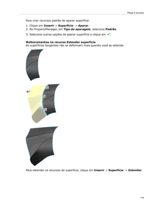 Para criar recursos padrão de aparar superfície:
1. Clique em Inserir > Superfície > Aparar.
2. No PropertyManager, em Tipo de aparagem, selecione Padrão.
3. Selecione outras opções de aparar superfície e clique em .
Melhoramentos no recurso Estender superfície
As superfícies tangentes não se deformam mais quando você as estende.
Para estender os recursos de superfície, clique em Inserir > Superfície > Estender.
119
Peças e recursos
 