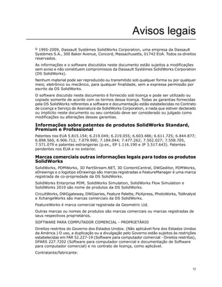 Avisos legais
© 1995-2009, Dassault Systèmes SolidWorks Corporation, uma empresa da Dassault
Systèmes S.A., 300 Baker Avenue, Concord, Massachusetts, 01742 EUA. Todos os direitos
reservados.
As informações e o software discutidos neste documento estão sujeitos a modificações
sem aviso e não constituem compromissos da Dassault Systèmes SolidWorks Corporation
(DS SolidWorks).
Nenhum material pode ser reproduzido ou transmitido sob qualquer forma ou por qualquer
meio, eletrônico ou mecânico, para qualquer finalidade, sem a expressa permissão por
escrito da DS SolidWorks.
O software discutido neste documento é fornecido sob licença e pode ser utilizado ou
copiado somente de acordo com os termos dessa licença. Todas as garantias fornecidas
pela DS SolidWorks referentes a software e documentação estão estabelecidas no Contrato
de Licença e Serviço de Assinatura da SolidWorks Corporation, e nada que estiver declarado
ou implícito neste documento ou seu conteúdo deve ser considerado ou julgado como
modificações ou alterações dessas garantias.
Informações sobre patentes de produtos SolidWorks Standard,
Premium e Professional
Patentes nos EUA 5.815.154; 6.219.049; 6.219.055; 6.603.486; 6.611.725; 6.844.877;
6.898.560, 6.906.712; 7.079.990; 7.184.044; 7.477.262; 7.502.027; 7.558.705,
7.571.079 e patentes estrangeiras (p.ex., EP 1.116.190 e JP 3.517.643). Patentes
pendentes nos EUA e no exterior.
Marcas comerciais outras informações legais para todos os produtos
SolidWorks
SolidWorks, PDMWorks, 3D PartStream.NET, 3D ContentCentral, DWGeditor, PDMWorks,
eDrawings e o logotipo eDrawings são marcas registradas e FeatureManager é uma marca
registrada de co-propriedade da DS SolidWorks.
SolidWorks Enterprise PDM, SolidWorks Simulation, SolidWorks Flow Simulation e
SolidWorks 2010 são nome de produtos da DS SolidWorks.
CircuitWorks, DWGgateway, DWGseries, Feature Palette, FloXpress, PhotoWorks, TolAnalyst
e XchangeWorks são marcas comerciais da DS SolidWorks.
FeatureWorks é marca comercial registrada da Geometric Ltd.
Outras marcas ou nomes de produtos são marcas comerciais ou marcas registradas de
seus respectivos proprietários.
SOFTWARE PARA COMPUTADOR COMERCIAL - PROPRIETÁRIO
Direitos restritos do Governo dos Estados Unidos. (Não aplicável fora dos Estados Unidos
da América.) O uso, a duplicação ou a divulgação pelo Governo estão sujeitos às restrições
estabelecidas em FAR 52.227-19 (Software para computador comercial - Direitos restritos),
DFARS 227.7202 (Software para computador comercial e documentação de Software
para computador comercial) e no contrato de licença, como aplicável.
Contratante/fabricante:
12
 