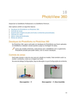 18
PhotoView 360
Disponível no SolidWorks Professional e no SolidWorks Premium.
Este capítulo contém os seguintes tópicos:
• Decalques do PhotoWorks no PhotoView 360
• Controle de cenas
• Suporte para imagens de plano de fundo e ambientes personalizados
• Tutoriais em vídeo
• Salvar vistas personalizadas
• Efeitos de câmera
Decalques do PhotoWorks no PhotoView 360
No PhotoView 360, agora você pode ver decalques do PhotoWorks que foram aplicados
no SolidWorks e estavam visíveis quando a peça ou montagem foi salva.
Como nas versões anteriores, você precisa usar o SolidWorks com o suplemento
PhotoWorks ativado para poder editar, criar ou excluir decalques.
Controle de cenas
Você pode orientar o piso de uma cena em relação ao modelo. Pode também exibir ou
ocultar o ambiente, o piso ou a imagem de fundo.
Na caixa de diálogo Configurações, faça as alterações na guia Configurações de ambiente.
Eixo superior = Y, Eixo invertidoEixo superior = Y
120
 