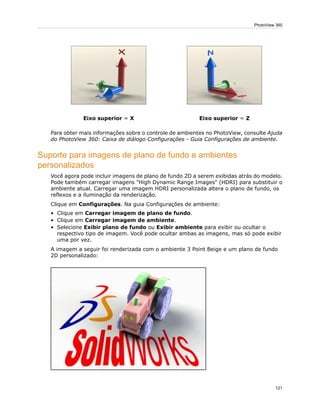 Eixo superior = ZEixo superior = X
Para obter mais informações sobre o controle de ambientes no PhotoView, consulte Ajuda
do PhotoView 360: Caixa de diálogo Configurações - Guia Configurações de ambiente.
Suporte para imagens de plano de fundo e ambientes
personalizados
Você agora pode incluir imagens de plano de fundo 2D a serem exibidas atrás do modelo.
Pode também carregar imagens "High Dynamic Range Images" (HDRI) para substituir o
ambiente atual. Carregar uma imagem HDRI personalizada altera o plano de fundo, os
reflexos e a iluminação da renderização.
Clique em Configurações. Na guia Configurações de ambiente:
• Clique em Carregar imagem de plano de fundo.
• Clique em Carregar imagem de ambiente.
• Selecione Exibir plano de fundo ou Exibir ambiente para exibir ou ocultar o
respectivo tipo de imagem. Você pode ocultar ambas as imagens, mas só pode exibir
uma por vez.
A imagem a seguir foi renderizada com o ambiente 3 Point Beige e um plano de fundo
2D personalizado:
121
PhotoView 360
 