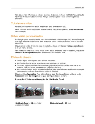 Para obter mais informações sobre o controle de planos de fundo no PhotoView, consulte
Ajuda do PhotoView 360: Caixa de diálogo Configurações - Guia Configurações do
ambiente.
Tutoriais em vídeo
Novos tutoriais em vídeo estão disponíveis para o PhotoView 360.
Esses tutoriais estão disponíveis no site Galeria. Clique em Ajuda > Tutoriais on-line
para começar.
Salvar vistas personalizadas
Você pode salvar orientações de vista personalizadas no PhotoView 360. Abra uma vista
que você salvou anteriormente para assegurar que a renderização tem uma orientação
específica.
Clique com o botão direito na área de trabalho, clique em Salvar vista personalizada
e dê um nome à vista.
Para restaurar uma vista salva, clique com o botão direito na área de trabalho, clique em
Lembrar a vista personalizada e selecione uma vista na lista.
Efeitos de câmera
A câmera agora tem suporte para efeitos adicionais.
• Você pode alternar entre as vistas em perspectiva e ortogonal.
• Controles de profundidade de campo permitem criar renderizações onde parte da
imagem está em foco e outras partes estão fora de foco.
• Você pode um efeito bloom à renderização final para criar brilho em aparências emissivas
ou áreas com reflexos do ambiente muito brilhantes.
Clique em Configurações. Faça alterações na guia Configurações de saída na seção
Processamento de imagem e na guia Configurações de câmera.
Exemplo: Efeito de alteração da distância focal
Distância focal = 35 mmDistância focal = 50 mm (valor
predeterminado)
122
PhotoView 360
 