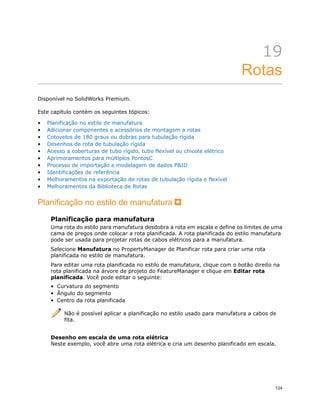 19
Rotas
Disponível no SolidWorks Premium.
Este capítulo contém os seguintes tópicos:
• Planificação no estilo de manufatura
• Adicionar componentes e acessórios de montagem a rotas
• Cotovelos de 180 graus ou dobras para tubulação rígida
• Desenhos de rota de tubulação rígida
• Acesso a coberturas de tubo rígido, tubo flexível ou chicote elétrico
• Aprimoramentos para múltiplos PontosC
• Processo de importação e modelagem de dados P&ID
• Identificações de referência
• Melhoramentos na exportação de rotas de tubulação rígida e flexível
• Melhoramentos da Biblioteca de Rotas
Planificação no estilo de manufatura
Planificação para manufatura
Uma rota do estilo para manufatura desdobra a rota em escala e define os limites de uma
cama de pregos onde colocar a rota planificada. A rota planificada do estilo manufatura
pode ser usada para projetar rotas de cabos elétricos para a manufatura.
Selecione Manufatura no PropertyManager de Planificar rota para criar uma rota
planificada no estilo de manufatura.
Para editar uma rota planificada no estilo de manufatura, clique com o botão direito na
rota planificada na árvore de projeto do FeatureManager e clique em Editar rota
planificada. Você pode editar o seguinte:
• Curvatura do segmento
• Ângulo do segmento
• Centro da rota planificada
Não é possível aplicar a planificação no estilo usado para manufatura a cabos de
fita.
Desenho em escala de uma rota elétrica
Neste exemplo, você abre uma rota elétrica e cria um desenho planificado em escala.
124
 