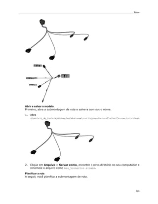 Abrir e salvar o modelo
Primeiro, abra a submontagem de rota e salve-a com outro nome.
1. Abra
diretório_de_instalaçãosampleswhatsnewroutingmanufactureflatten5connector.sldasm.
2. Clique em Arquivo > Salvar como, encontre o novo diretório no seu computador e
renomeie o arquivo como meu_5conector.sldasm.
Planificar a rota
A seguir, você planifica a submontagem de rota.
125
Rotas
 
