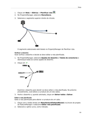 1. Clique em Rota > Elétrica > Planificar rota .
2. No PropertyManager, selecione Manufatura.
3. Selecione o segmento superior direito do chicote.
O segmento selecionado está listado no PropertyManager de Planificar rota.
Verificar o desenho
Você verifica o desenho e decide se deve editar a rota planificada.
1. No PropertyManager, selecione Opções de desenho e Tabela de conectores e
desmarque todas as outras opções de desenho.
2. Clique em .
Examine o desenho para decidir se deve editar a rota planificada. No próximo
procedimento, você altera a curvatura de um dos cabos.
3. Feche o desenho e, quando solicitado, clique em Salvar todos e Salvar.
Editar a rota planificada
Edite a rota planificada para alterar a curvatura de um cabo.
1. Clique com o botão direito em ManufactureFlattendRoute1 na árvore de projeto
do FeatureManager e selecione Editar rota planificada.
2. Selecione o spline curvo, como indicado.
126
Rotas
 