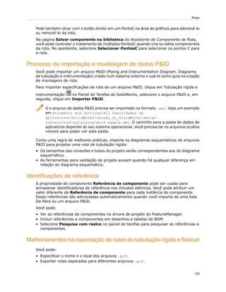 Pode também clicar com o botão direito em um PontoC na área de gráficos para adicioná-lo
ou removê-lo da rota.
Na página Salvar componente na biblioteca do Assistente de Componente de Rota,
você pode controlar o tratamento de múltiplos PontosC quando cria ou edita componentes
da rota. No assistente, selecione Selecionar PontosC para selecionar os pontos C para
a rota.
Processo de importação e modelagem de dados P&ID
Você pode importar um arquivo P&ID (Piping and Instrumentation Diagram, Diagrama
de tubulação e instrumentação) criado num sistema externo e usá-lo como guia na criação
de montagens de rota.
Para importar especificações de rota de um arquivo P&ID, clique em Tubulação rígida e
instrumentação no Painel de Tarefas do SolidWorks, selecione o arquivo P&ID e, em
seguida, clique em Importar P&ID.
O o arquivo de dados P&ID precisa ser importado no formato .xml. Veja um exemplo
em Documents and SettingsAll UsersDados de
aplicativosSolidWorksversão_do_SolidWorksdesign
libraryroutingpipingpnid sample.xml. O caminho para a pasta de dados de
aplicativos depende do seu sistema operacional. Você precisa ter os arquivos ocultos
visíveis para poder ver esta pasta.
Como uma regra de melhores práticas, importe os diagramas esquemáticos de arquivos
P&ID para projetar uma rota de tubulação rígida:
• Os tamanhos das conexões e tubos do projeto serão correspondentes aos do diagrama
esquemático.
• As ferramentas para validação de projeto avisam quando há qualquer diferença em
relação ao diagrama esquemático.
Identificações de referência
A propriedade de componente Referência de componente pode ser usada para
armazenar identificadores de referência nos chicotes elétricos. Você pode atribuir um
valor diferente de Referência de componente para cada instância do componente.
Essas referências são adicionadas automaticamente quando você importa de uma lista
De-Para ou um arquivo P&ID.
Você pode:
• Ver as referências de componentes na árvore de projeto do FeatureManager.
• Incluir referências a componentes em desenhos e tabelas de BOM.
• Selecione Pesquisa com realce no painel de tarefas para pesquisar as referências a
componentes.
Melhoramentos na exportação de rotas de tubulação rígida e flexível
Você pode:
• Especificar o nome e o local dos arquivos .pcf.
• Exportar rotas separadas para diferentes arquivos .pcf.
129
Rotas
 