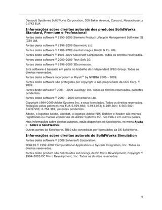 Dassault Systèmes SolidWorks Corporation, 300 Baker Avenue, Concord, Massachusetts
01742 EUA
Informações sobre direitos autorais dos produtos SolidWorks
Standard, Premium e Professional
Partes deste software © 1990-2009 Siemens Product Lifecycle Management Software III
(GB) Ltd.
Partes deste software © 1998-2009 Geometric Ltd.
Partes deste software © 1986-2009 mental images GmbH & Co. KG.
Partes deste software © 1996-2009 Solversoft Corporation. Todos os direitos reservados.
Partes deste software © 2000-2009 Tech Soft 3D.
Partes deste software © 1998-2009 3Dconnexion.
Este software é baseado em parte no trabalho do Independent JPEG Group. Todos os
direitos reservados.
Partes deste software incorporam o PhysX™ by NVIDIA 2006 - 2009.
Partes deste software são protegidas por copyright e são propriedade da UGS Corp. ©
2009.
Partes deste software © 2001 - 2009 Luxology, Inc. Todos os direitos reservados, patentes
pendentes.
Partes deste software © 2007 - 2009 DriveWorks Ltd.
Copyright 1984-2009 Adobe Systems Inc. e seus licenciados. Todos os direitos reservados.
Protegido pelas patentes nos EUA 5.929.866; 5.943.063; 6.289.364; 6.563.502;
6.639.593; 6.754.382; patentes pendentes.
Adobe, o logotipo Adobe, Acrobat, o logotipo Adobe PDF, Distiller e Reader são marcas
registradas ou marcas comerciais da Adobe Systems Inc. nos EUA e em outros países.
Mais informações sobre direitos autorais, estão disponíveis no SolidWorks, no menu Ajuda
> Sobre o SolidWorks.
Outras partes do SolidWorks 2010 são concedidas por licenciados da DS SolidWorks.
Informações sobre direitos autorais do SolidWorks Simulation
Partes deste software © 2008 Solversoft Corporation.
PCGLSS © 1992-2007 Computational Applications e System Integration, Inc. Todos os
direitos reservados.
Partes deste produto são distribuídas sob licença da DC Micro Development, Copyright ©
1994-2005 DC Micro Development, Inc. Todos os direitos reservados.
13
 