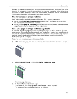 As listas de corte de chapa metálica multicorpos oferece os mesmos recursos que as listas
de corte de soldagens, incluindo a capacidade de organizar e atualizar automaticamente
os corpos da chapa metálica e exibir suas propriedades. Você pode usar as propriedades
relacionadas aos corpos nas listas de materiais e desenhos.
Mesclar corpos de chapa metálica
Você pode mesclar corpos de chapa metálica que têm a mesma espessura:
• Usando a opção Até a aresta e mesclar quando insere um flange de aresta entre
dois corpos com arestas lineares paralelas.
• Usando a opção Mesclar resultado quando adiciona um flange-base que se sobrepõe
aos perfis de múltiplos corpos com faces coplanares.
Criar uma peça de chapa metálica espelhada
O comando Espelhar peça agora tem suporte para peças de chapa metálica. Quando
você espelha uma peça de chapa metálica, uma nova peça é criada. Você pode copiar os
recursos da peça original para a peça espelhada quebrando o vínculo com a peça original.
Os recursos de chapa metálica copiados são adicionados à árvore de projeto do
FeatureManager da nova peça.
Para criar uma peça de chapa metálica espelhada:
1. Abra diretório_de_instalaçãosampleswhatsnewSheetmetalcorner.sldprt.
.
2. Selecione Plano frontal e clique em Inserir > Espelhar peça.
Uma nova peça é aberta.
3. No PropertyManager de Inserir peça:
a) Em Vínculo, clique em Quebrar vínculo com a peça original.
A peça de origem está visível na área de gráficos.
132
Chapa metálica
 
