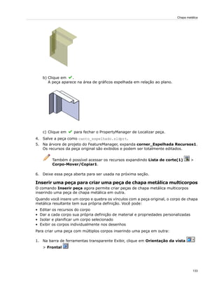 b) Clique em .
A peça aparece na área de gráficos espelhada em relação ao plano.
c) Clique em para fechar o PropertyManager de Localizar peça.
4. Salve a peça como canto_espelhado.sldprt.
5. Na árvore de projeto do FeatureManager, expanda corner_Espelhada Recursos1.
Os recursos da peça original são exibidos e podem ser totalmente editados.
Também é possível acessar os recursos expandindo Lista de corte(1) >
Corpo-Mover/Copiar1.
6. Deixe essa peça aberta para ser usada na próxima seção.
Inserir uma peça para criar uma peça de chapa metálica multicorpos
O comando Inserir peça agora permite criar peças de chapa metálica multicorpos
inserindo uma peça de chapa metálica em outra.
Quando você insere um corpo e quebra os vínculos com a peça original, o corpo de chapa
metálica resultante tem sua própria definição. Você pode:
• Editar os recursos do corpo
• Dar a cada corpo sua própria definição de material e propriedades personalizadas
• Isolar e planificar um corpo selecionado
• Exibir os corpos individualmente nos desenhos
Para criar uma peça com múltiplos corpos inserindo uma peça em outra:
1. Na barra de ferramentas transparente Exibir, clique em Orientação da vista
> Frontal
133
Chapa metálica
 