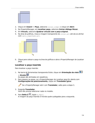 2. Clique em Inserir > Peça, selecione corner.sldprt e clique em Abrir.
3. No PropertyManager, em Localizar peça, selecione Iniciar diálogo Mover.
4. Em Vínculo, selecione Quebrar vínculo com a peça original.
5. Na área de gráficos, mova a imagem transparente de corner.prt até ela se alinhar
com canto_espelhado.prt.
6. Clique para colocar a peça na área de gráficos e abra o PropertyManager de Localizar
peça.
Localizar a peça inserida
Para localizar a peça inserida:
1. Na barra de ferramentas transparente Exibir, clique em Orientação da vista
> Direita
As peças são alinhadas em seqüência.
2. Para separar as peças, se o PropertyManager de Localizar peça for aberto com
Configurações de posicionamento, clique em Transladar/girar.
Se o PropertyManager abrir com Transladar, salte para a etapa 3.
3. Expanda Transladar.
Você não precisa selecionar nada no modelo.
4. Para Delta Z , digite 4,00pol.
A imagem da peça inserida é movida quatro polegadas para a esquerda.
134
Chapa metálica
 