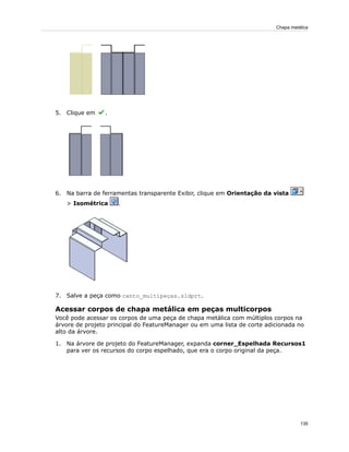 5. Clique em .
6. Na barra de ferramentas transparente Exibir, clique em Orientação da vista
> Isométrica .
7. Salve a peça como canto_multipeças.sldprt.
Acessar corpos de chapa metálica em peças multicorpos
Você pode acessar os corpos de uma peça de chapa metálica com múltiplos corpos na
árvore de projeto principal do FeatureManager ou em uma lista de corte adicionada no
alto da árvore.
1. Na árvore de projeto do FeatureManager, expanda corner_Espelhada Recursos1
para ver os recursos do corpo espelhado, que era o corpo original da peça.
135
Chapa metálica
 