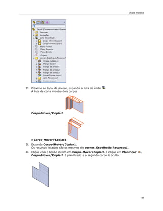 2. Próximo ao topo da árvore, expanda a lista de corte .
A lista de corte mostra dois corpos:
Corpo-Mover/Copiar1
e Corpo-Mover/Copiar2
3. Expanda Corpo-Mover/Copiar1.
Os recursos listados são os mesmos de corner_Espelhada Recursos1.
4. Clique com o botão direito em Corpo-Mover/Copiar1 e clique em Planificar .
Corpo-Mover/Copiar1 é planificado e o segundo corpo é oculto.
136
Chapa metálica
 