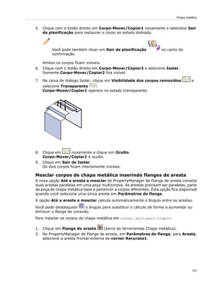 5. Clique com o botão direito em Corpo-Mover/Copiar1 novamente e selecione Sair
da planificação para restaurar o corpo ao estado dobrado.
Você pode também clicar em Sair da planificação no canto de
confirmação.
Ambos os corpos ficam visíveis.
6. Clique com o botão direito em Corpo-Mover/Copiar2 e selecione Isolar.
Somente Corpo-Mover/Copiar2 fica visível.
7. Na caixa de diálogo Isolar, clique em Visibilidade dos corpos removidos e
selecione Transparente .
Corpo-Mover/Copiar1 aparece no estado transparente.
8. Clique em novamente e clique em Oculto.
Corpo-Mover/Copiar1 é oculto.
9. Clique em Sair de Isolar.
Os dois corpos ficam inteiramente visíveis.
Mesclar corpos de chapa metálica inserindo flanges de aresta
A nova opção Até a aresta e mesclar do PropertyManager de Flange de aresta conecta
duas arestas paralelas em uma peça multicorpos. As arestas precisam ser paralelas, parte
da peça de chapa metálica base e pertencer a corpos diferentes. Esta opção fica disponível
quando você seleciona uma única aresta em Parâmetros do flange.
A opção Até a aresta e mesclar calcula automaticamente o ângulo entre as arestas.
Você pode desbloquear o ângulo para substituir o cálculo de forma a aumentar ou
diminuir o flange de conexão.
Para mesclar os corpos de chapa metálica em corner_multipart.sldprt:
1. Clique em Flange de aresta (barra de ferramentas Chapa metálica).
2. No PropertyManager de Flange de aresta, em Parâmetros do flange, para Aresta,
selecione a aresta frontal externa de corner Recursos1.
137
Chapa metálica
 