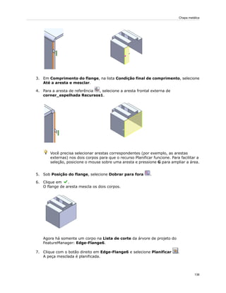 3. Em Comprimento do flange, na lista Condição final de comprimento, selecione
Até a aresta e mesclar.
4. Para a aresta de referência , selecione a aresta frontal externa de
corner_espelhada Recursos1.
Você precisa selecionar arestas correspondentes (por exemplo, as arestas
externas) nos dois corpos para que o recurso Planificar funcione. Para facilitar a
seleção, posicione o mouse sobre uma aresta e pressione G para ampliar a área.
5. Sob Posição do flange, selecione Dobrar para fora .
6. Clique em .
O flange de aresta mescla os dois corpos.
Agora há somente um corpo na Lista de corte da árvore de projeto do
FeatureManager: Edge-Flange6.
7. Clique com o botão direito em Edge-Flange6 e selecione Planificar .
A peça mesclada é planificada.
138
Chapa metálica
 