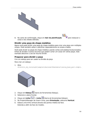 8. No canto de confirmação, clique em Sair da planificação para restaurar o
corpo a seu estado dobrado.
Dividir uma peça de chapa metálica
Agora você pode dividir uma peça de chapa metálica para criar uma peça com múltiplos
corpos. Pode também editar e planificar separadamente os corpos criados.
Você pode dividir as peças de chapa metálica usando cortes extrudados/revolucionados,
linhas de divisão e outros recursos que podem cortar um corpo em várias peças. Este
exemplo descreve o uso do recurso Dividir.
Preparar para dividir a peça
Crie um esboço para ser usado na divisão da peça.
Para criar um esboço:
1. Abra
diretório_de_instalaçãosampleswhatsnewSheetmetalcasing_base_part.sldprt.
2. Clique em Esboço (barra de ferramentas Esboço).
3. Selecione o plano frontal.
4. Clique em Linha > Linha (barra de ferramentas Esboço).
5. No PropertyManager de Inserir linha, para Orientação, selecione Vertical.
6. Esboce uma linha vertical através dos pontos médios da face.
Estenda-a além da face do modelo.
139
Chapa metálica
 