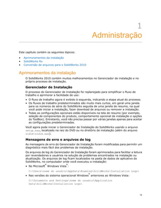 1
Administração
Este capítulo contém os seguintes tópicos:
• Aprimoramentos da instalação
• SolidWorks Rx
• Conversão de arquivos para o SolidWorks 2010
Aprimoramentos da instalação
O SolidWorks 2010 contém muitos melhoramentos no Gerenciador de instalação e no
próprio processo de instalação.
Gerenciador de Instalação
O processo do Gerenciador de Instalação foi replanejado para simplificar o fluxo de
trabalho e aprimorar a facilidade de uso:
• O fluxo de trabalho agora é exibido à esquerda, indicando a etapa atual do processo.
• Os fluxos de trabalho predeterminados são muito mais curtos, em geral uma janela
para os números de série do SolidWorks seguida de uma janela de resumo, na qual
você pode iniciar a instalação, fazer download de arquivos ou remover a instalação.
• Todas as configurações opcionais estão disponíveis na tela de resumo (por exemplo,
seleção de componentes do produto, comportamento opcional da instalação e opções
do ToolBox). Entretanto, você não precisa passar por várias janelas apenas para aceitar
as configurações predeterminadas.
Você agora pode iniciar o Gerenciador de Instalação do SolidWorks usando o arquivo
setup.exe, localizado na raiz do DVD ou no diretório de instalação (além do arquivo
sldimsldim.exe).
Mensagens de erro e arquivos de log
As mensagens de erro do Gerenciador de Instalação foram modificadas para permitir um
diagnóstico mais fácil dos problemas de instalação.
Os arquivos de log do Gerenciador de Instalação foram aprimorados para facilitar a leitura
por revendedores e usuários na solução de problemas encontrados na instalação ou
atualização. Os arquivos de log ficam localizados na pasta de dados de aplicativo do
SolidWorks, no computador onde você executou a instalação:
• No Microsoft
®
Windows Vista
®
:
C:Usersnome do usuárioAppDataRoamingSolidWorksInstallation Logs
• Nas versões do sistema operacional Windows
®
anteriores ao Windows Vista:
C:Documents and Settingsnome do usuárioApplication
DataSolidWorksInstallation Logs
14
 