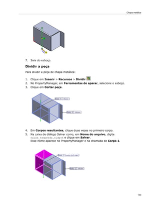 7. Saia do esboço.
Dividir a peça
Para dividir a peça de chapa metálica:
1. Clique em Inserir > Recursos > Dividir .
2. No PropertyManager, em Ferramentas de aparar, selecione o esboço.
3. Clique em Cortar peça.
4. Em Corpos resultantes, clique duas vezes no primeiro corpo.
5. Na caixa de diálogo Salvar como, em Nome do arquivo, digite
caixa_esquerda.sldprt e clique em Salvar.
Esse nome aparece no PropertyManager e na chamada de Corpo 1.
140
Chapa metálica
 