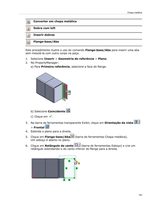 Converter em chapa metálica
Dobra com loft
Inserir dobras
Flange-base/Aba
Este procedimento ilustra o uso do comando Flange-base/Aba para inserir uma aba
sem mesclá-la com outro corpo na peça.
1. Selecione Inserir > Geometria de referência > Plano.
2. No PropertyManager:
a) Para Primeira referência, selecione a face do flange.
b) Selecione Coincidente .
c) Clique em .
3. Na barra de ferramentas transparente Exibir, clique em Orientação da vista
> Frontal
4. Estenda o plano para a direita.
5. Clique em Flange-base/Aba (barra de ferramentas Chapa metálica).
Um esboço é aberto no plano.
6. Clique em Retângulo de canto (barra de ferramentas Esboço) e crie um
retângulo estendendo-o do canto inferior do flange para a direita.
142
Chapa metálica
 