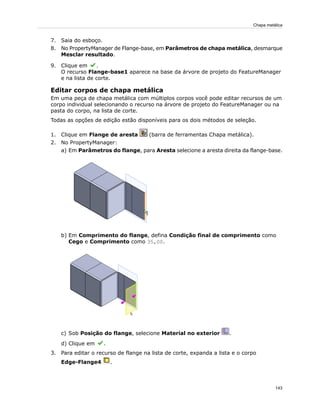 7. Saia do esboço.
8. No PropertyManager de Flange-base, em Parâmetros de chapa metálica, desmarque
Mesclar resultado.
9. Clique em .
O recurso Flange-base1 aparece na base da árvore de projeto do FeatureManager
e na lista de corte.
Editar corpos de chapa metálica
Em uma peça de chapa metálica com múltiplos corpos você pode editar recursos de um
corpo individual selecionando o recurso na árvore de projeto do FeatureManager ou na
pasta do corpo, na lista de corte.
Todas as opções de edição estão disponíveis para os dois métodos de seleção.
1. Clique em Flange de aresta (barra de ferramentas Chapa metálica).
2. No PropertyManager:
a) Em Parâmetros do flange, para Aresta selecione a aresta direita da flange-base.
b) Em Comprimento do flange, defina Condição final de comprimento como
Cego e Comprimento como 35,00.
c) Sob Posição do flange, selecione Material no exterior .
d) Clique em .
3. Para editar o recurso de flange na lista de corte, expanda a lista e o corpo
Edge-Flange4 .
143
Chapa metálica
 