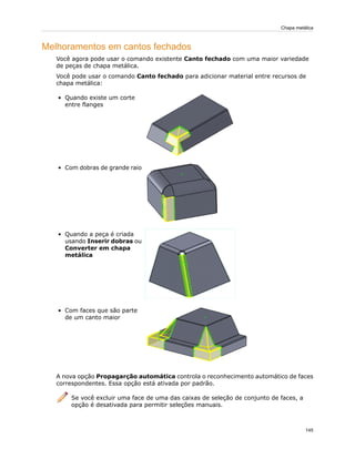 Melhoramentos em cantos fechados
Você agora pode usar o comando existente Canto fechado com uma maior variedade
de peças de chapa metálica.
Você pode usar o comando Canto fechado para adicionar material entre recursos de
chapa metálica:
• Quando existe um corte
entre flanges
• Com dobras de grande raio
• Quando a peça é criada
usando Inserir dobras ou
Converter em chapa
metálica
• Com faces que são parte
de um canto maior
A nova opção Propagarção automática controla o reconhecimento automático de faces
correspondentes. Essa opção está ativada por padrão.
Se você excluir uma face de uma das caixas de seleção de conjunto de faces, a
opção é desativada para permitir seleções manuais.
145
Chapa metálica
 