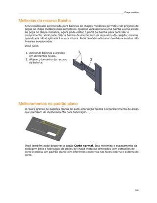 Melhorias do recurso Bainha
A funcionalidade aprimorada para bainhas de chapas metálicas permite criar projetos de
peças de chapa metálica mais complexos. Quando você adiciona uma bainha a uma aresta
de peça de chapa metálica, agora pode editar o perfil da bainha para controlar o
comprimento. Você pode criar a bainha de acordo com os requisitos do projeto, mesmo
quando ela não é aplicada à aresta inteira. Pode também adicionar bainhas a arestas não
lineares selecionadas.
Você pode:
1. Adicionar bainhas a arestas
em diferentes níveis.
2. Alterar o tamanho do recurso
de bainha.
Melhoramentos no padrão plano
O realce gráfico de padrões planos de auto-interseção facilita o reconhecimento de áreas
que precisam de melhoramento para fabricação.
Você também pode desativar a opção Corte normal. Isso minimiza o espaçamento da
soldagem para a fabricação de peças de chapa metálica laminadas com extrusões de
corte e produz um padrão plano com diferentes contornos nas faces interna e externa do
corte.
146
Chapa metálica
 