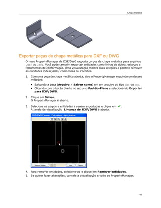 Exportar peças de chapa metálica para DXF ou DWG
O novo PropertyManager de DXF/DWG exporta corpos de chapa metálica para arquivos
.dxf ou .dwg. Você pode também exportar entidades como linhas de dobra, esboços e
ferramentas de conformação. Uma visualização mostra suas seleções e permite remover
as entidades indesejadas, como furos ou recortes.
1. Com uma peça de chapa metálica aberta, abra o PropertyManager seguindo um desses
métodos:
• Salvando a peça (Arquivo > Salvar como) em um arquivo do tipo dxf ou dwg.
• Clicando com o botão direito no recurso Padrão-Plano e selecionando Exportar
para DXF/DWG.
2. Clique em Salvar.
O PropertyManager é aberto.
3. Selecione os corpos e entidades a serem exportadas e clique em .
A janela de visualização Limpeza de DXF/DWG é aberta.
4. Para remover entidades, selecione-as e clique em Remover entidades.
5. Se quiser fazer alterações, cancele a visualização e volte ao PropertyManager.
147
Chapa metálica
 