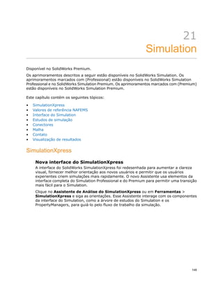 21
Simulation
Disponível no SolidWorks Premium.
Os aprimoramentos descritos a seguir estão disponíveis no SolidWorks Simulation. Os
aprimoramentos marcados com (Professional) estão disponíveis no SolidWorks Simulation
Professional e no SolidWorks Simulation Premium. Os aprimoramentos marcados com (Premium)
estão disponíveis no SolidWorks Simulation Premium.
Este capítulo contém os seguintes tópicos:
• SimulationXpress
• Valores de referência NAFEMS
• Interface do Simulation
• Estudos de simulação
• Conectores
• Malha
• Contato
• Visualização de resultados
SimulationXpress
Nova interface do SimulationXpress
A interface do SolidWorks SimulationXpress foi redesenhada para aumentar a clareza
visual, fornecer melhor orientação aos novos usuários e permitir que os usuários
experientes criem simulações mais rapidamente. O novo Assistente usa elementos da
interface completa do Simulation Professional e do Premium para permitir uma transição
mais fácil para o Simulation.
Clique no Assistente de Análise do SimulationXpress ou em Ferramentas >
SimulationXpress e siga as orientações. Esse Assistente interage com os componentes
da interface do Simulation, como a árvore de estudos do Simulation e os
PropertyManagers, para guiá-lo pelo fluxo de trabalho da simulação.
148
 