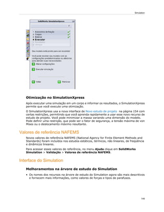 Otimização no SimulationXpress
Após executar uma simulação em um corpo e informar os resultados, o SimulationXpress
permite que você execute uma otimização.
O SimulationXpress usa a nova interface de Novo estudo de projeto na página 154 com
certas restrições, permitindo que você aprenda rapidamente a usar esse novo recurso de
estudo de projeto. Você pode minimizar a massa variando uma dimensão do modelo.
Pode definir uma restrição, que pode ser o fator de segurança, a tensão máxima de von
Mises ou o deslocamento máximo resultante.
Valores de referência NAFEMS
Novos valores de referência NAFEMS (National Agency for Finite Element Methods and
Standards) foram incluídos nos estudos estáticos, térmicos, não lineares, de freqüência
e dinâmicos lineares.
Para acessar esses valores de referência, no menu Ajuda clique em SolidWorks
Simulation > Validação > Valores de referência NAFEMS.
Interface do Simulation
Melhoramentos na árvore de estudo do Simulation
• Os nomes dos recursos na árvore de estudo do Simulation agora são mais descritivos
e fornecem mais informações, como valores de forças e tipos de parafusos.
149
Simulation
 