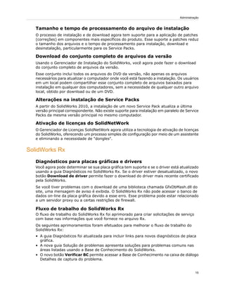 Tamanho e tempo de processamento do arquivo de instalação
O processo de instalação e de download agora tem suporte para a aplicação de patches
(correções) em componentes mais específicos do produto. Esse suporte a patches reduz
o tamanho dos arquivos e o tempo de processamento para instalação, download e
desinstalação, particularmente para os Service Packs.
Download do conjunto completo de arquivos da versão
Usando o Gerenciador de Instalação do SolidWorks, você agora pode fazer o download
do conjunto completo de arquivos da versão.
Esse conjunto inclui todos os arquivos do DVD da versão, não apenas os arquivos
necessários para atualizar o computador onde você está fazendo a instalação. Os usuários
em um local podem compartilhar esse conjunto completo de arquivos baixados para
instalação em qualquer dos computadores, sem a necessidade de qualquer outro arquivo
local, obtido por download ou de um DVD.
Alterações na instalação de Service Packs
A partir do SolidWorks 2010, a instalação de um novo Service Pack atualiza a última
versão principal correspondente. Não existe suporte para instalação em paralelo de Service
Packs da mesma versão principal no mesmo computador.
Ativação de licenças do SolidNetWork
O Gerenciador de Licenças SolidNetWork agora utiliza a tecnologia de ativação de licenças
do SolidWorks, oferecendo um processo simples de configuração por meio de um assistente
e eliminando a necessidade de "dongles".
SolidWorks Rx
Diagnósticos para placas gráficas e drivers
Você agora pode determinar se sua placa gráfica tem suporte e se o driver está atualizado
usando a guia Diagnósticos no SolidWorks Rx. Se o driver estiver desatualizado, o novo
botão Download de driver permite fazer o download do driver mais recente certificado
pela SolidWorks.
Se você tiver problemas com o download de uma biblioteca chamada GfxDbMash.dll do
site, uma mensagem de aviso é exibida. O SolidWorks Rx não pode acessar o banco de
dados on-line da placa gráfica devido a esse erro. Esse problema pode estar relacionado
a um servidor proxy ou a certas restrições de firewall.
Fluxo de trabalho do SolidWorks Rx
O fluxo de trabalho do SolidWorks Rx foi aprimorado para criar solicitações de serviço
com base nas informações que você fornece no arquivo Rx.
Os seguintes aprimoramentos foram efetuados para melhorar o fluxo de trabalho do
SolidWorks Rx:
• A guia Diagnósticos foi atualizada para incluir links para novos diagnósticos de placa
gráfica.
• A nova guia Solução de problemas apresenta soluções para problemas comuns nas
áreas listadas usando a Base de Conhecimento do SolidWorks.
• O novo botão Verificar BC permite acessar a Base de Conhecimento na caixa de diálogo
Detalhes de captura do problema.
15
Administração
 