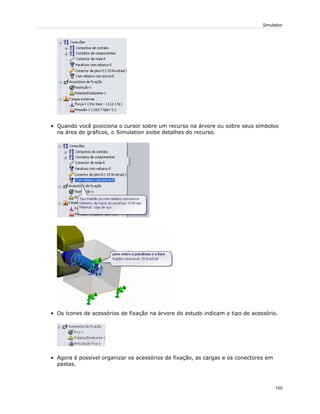 • Quando você posiciona o cursor sobre um recurso na árvore ou sobre seus símbolos
na área de gráficos, o Simulation exibe detalhes do recurso.
• Os ícones de acessórios de fixação na árvore do estudo indicam o tipo de acessório.
• Agora é possível organizar os acessórios de fixação, as cargas e os conectores em
pastas.
150
Simulation
 